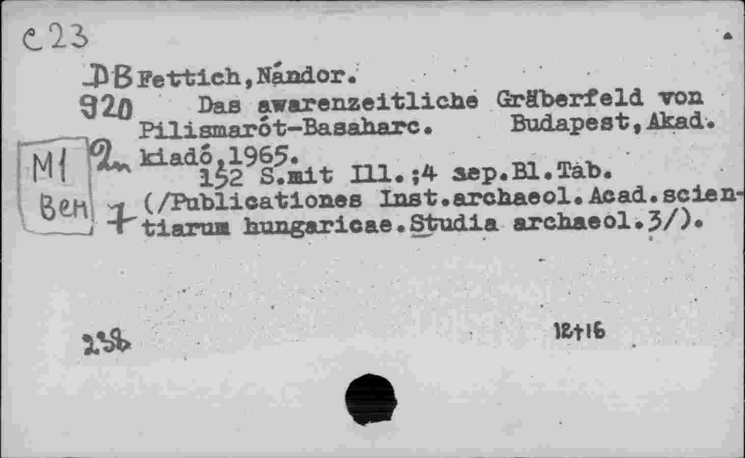 ﻿-ЭВ Fe ttich., Nandor.
92/) Das awarenzeitliche Gräberfeld von Pi 1 і втятоt—Baaaharc »	Budapest, AkacL.
k±adö,1965«	„ _ .
1>2 S.mit Hl. j4 sep.Bl.Täb. (/Publicationes Inst.archaeol« Acad.seien tiartm hungaricae.Studia archaeol.J/).

iati6